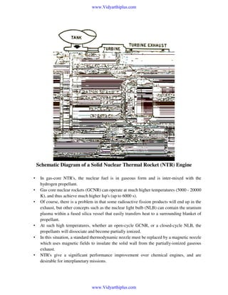 www.Vidyarthiplus.com

Schematic Diagram of a Solid Nuclear Thermal Rocket (NTR) Engine
•
•
•

•
•

•

In gas-core NTR's, the nuclear fuel is in gaseous form and is inter-mixed with the
hydrogen propellant.
Gas core nuclear rockets (GCNR) can operate at much higher temperatures (5000 - 20000
K), and thus achieve much higher Isp's (up to 6000 s).
Of course, there is a problem in that some radioactive fission products will end up in the
exhaust, but other concepts such as the nuclear light bulb (NLB) can contain the uranium
plasma within a fused silica vessel that easily transfers heat to a surrounding blanket of
propellant.
At such high temperatures, whether an open-cycle GCNR, or a closed-cycle NLB, the
propellants will dissociate and become partially ionized.
In this situation, a standard thermodynamic nozzle must be replaced by a magnetic nozzle
which uses magnetic fields to insulate the solid wall from the partially-ionized gaseous
exhaust.
NTR's give a significant performance improvement over chemical engines, and are
desirable for interplanetary missions.

www.Vidyarthiplus.com

 