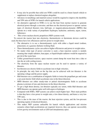 www.Vidyarthiplus.com

It may also be possible that solid core NTR's could be used in a future launch vehicle to
supplement or replace chemical engines altogether.
• Advances in metallurgy and material science would be required to improve the durability
and T/W ratio of NTR's for launch vehicle applications.
• An alternative approach to NTR's is to use the heat from nuclear reactor to generate
electrical power through a converter, and then use the electrical power to operate various
types of electrical thrusters (ion, hall-type, or magneto-plasma-dynamic (MPD)) that
operate on a wide variety of propellants (hydrogen, hydrazine, ammonia, argon, xenon,
fullerenes).
• This is how nuclear-electric propulsion (NEP) systems work.
To convert the reactor heat into electricity, thermoelectric or thermionic devices could be
used, but these have low efficiencies and low power to weight ratios.
• The alternative is to use a thermodynamic cycle with either a liquid metal (sodium,
potassium), or a gaseous (helium) working fluid.
• These thermodynamic cycles can achieve higher efficiencies and power to weight ratios.
• No matter what type of power converter is used, a heat rejection system is needed,
meaning that simple radiators, heat pipes, or liquid-droplet radiators would be required to
get rid of the waste heat.
• Unlike ground-based reactors, space reactors cannot dump the waste heat into a lake or
into the air with cooling towers.
• The electricity from the space nuclear reactor can be used to operate a variety of
thrusters.
• Ion thrusters use electric fields to accelerate ions to high velocities.
• In principle, the only limit on the Isp that can be achieved with ion thrusters is the
operating voltage and the power supply.
• Hall thrusters use a combination of magnetic fields to ionize the propellant gas and create
a net axial electric field which accelerates ions in the thrust direction.
• MPD thrusters use either steady-state or pulsed electromagnetic fields to accelerate
plasma (a mixture of ions and electrons) in the thrust direction.
• To get a high thrust density, ion thrusters typically use xenon, while Hall thrusters and
MPD thrusters can operate quite well with argon or hydrogen.
• Compared with NTR's, NEP systems can achieve much higher Isp's. Their main problem
is that they have a low power to weight ratio, a low thrust density, and hence a very low
T/W ratio.
• This is due to the mass of the reactor, the heat rejection system, and the low-pressure
operating regime of electrical thrusters.
• This makes NEP systems unfeasible for launch vehicle applications and mission
scenarios where high accelerations are required; however, they can operate successfully
in low-gravity environments such as LEO and interplanetary space.
•

www.Vidyarthiplus.com

 