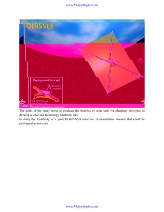 www.Vidyarthiplus.com

The goals of the study were: to evaluate the benefits of solar sails for planetary missions; to
develop a solar sail technology roadmap; and,
to study the feasibility of a joint DLR/NASA solar sail demonstration mission that could be
performed at low-cost.

www.Vidyarthiplus.com

 