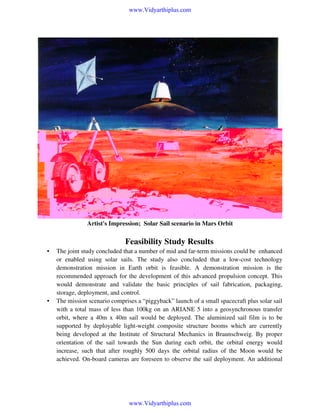 www.Vidyarthiplus.com

Artist's Impression; Solar Sail scenario in Mars Orbit

Feasibility Study Results
•

•

The joint study concluded that a number of mid and far-term missions could be enhanced
or enabled using solar sails. The study also concluded that a low-cost technology
demonstration mission in Earth orbit is feasible. A demonstration mission is the
recommended approach for the development of this advanced propulsion concept. This
would demonstrate and validate the basic principles of sail fabrication, packaging,
storage, deployment, and control.
The mission scenario comprises a “piggyback” launch of a small spacecraft plus solar sail
with a total mass of less than 100kg on an ARIANE 5 into a geosynchronous transfer
orbit, where a 40m x 40m sail would be deployed. The aluminized sail film is to be
supported by deployable light-weight composite structure booms which are currently
being developed at the Institute of Structural Mechanics in Braunschweig. By proper
orientation of the sail towards the Sun during each orbit, the orbital energy would
increase, such that after roughly 500 days the orbital radius of the Moon would be
achieved. On-board cameras are foreseen to observe the sail deployment. An additional

www.Vidyarthiplus.com

 