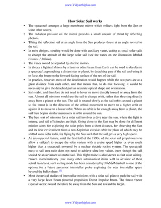 www.Vidyarthiplus.com

How Solar Sail works
•
•
•
•

•
•

•

•

•

•

•

The spacecraft arranges a large membrane mirror which reflects light from the Sun or
some other source.
The radiation pressure on the mirror provides a small amount of thrust by reflecting
photons.
Tilting the reflective sail at an angle from the Sun produces thrust at an angle normal to
the sail.
In most designs, steering would be done with auxiliary vanes, acting as small solar sails
to change the attitude of the large solar sail (see the vanes on the illustration labeled
Cosmos 1, below).
The vanes would be adjusted by electric motors.
In theory a lightsail driven by a laser or other beam from Earth can be used to decelerate
a spacecraft approaching a distant star or planet, by detaching part of the sail and using it
to focus the beam on the forward-facing surface of the rest of the sail.
In practice, however, most of the deceleration would happen while the two parts are at a
great distance from each other, and that means that, to do that focusing, it would be
necessary to give the detached part an accurate optical shape and orientation.
Sails orbit, and therefore do not need to hover or move directly toward or away from the
sun. Almost all missions would use the sail to change orbit, rather than thrusting directly
away from a planet or the sun. The sail is rotated slowly as the sail orbits around a planet
so the thrust is in the direction of the orbital movement to move to a higher orbit or
against it to move to a lower orbit. When an orbit is far enough away from a planet, the
sail then begins similar maneuvers in orbit around the sun.
The best sort of missions for a solar sail involves a dive near the sun, where the light is
intense, and sail efficiencies are high. Going close to the Sun may be done for different
mission aims: for exploring the solar poles from a short distance, for observing the Sun
and its near environment from a non-Keplerian circular orbit the plane of which may be
shifted some solar radii, for flying by the Sun such that the sail gets a very high speed.
An unsuspected feature, until the first half of the 1990s, of the solar sail propulsion is to
allow a sailcraft to escape the solar system with a cruise speed higher or even much
higher than a spacecraft powered by a nuclear electric rocket system. The spacecraft
mass-to-sail area ratio does not need to achieve ultra-low values, even though the sail
should be an advanced all-metal sail. This flight mode is also known as fast solar sailing.
Proven mathematically (like many other astronautical items well in advance of their
actual launches), such sailing mode has been considered by NASA/Marshall as one of the
options for a future precursor interstellar probe exploring the near interstellar space
beyond the heliosphere. [5]
Most theoretical studies of interstellar missions with a solar sail plan to push the sail with
a very large laser Beam-powered propulsion Direct Impulse beam. The thrust vector
(spatial vector) would therefore be away from the Sun and toward the target.

www.Vidyarthiplus.com

 