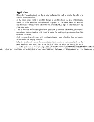 Applications
•
•

•

•
•

Robert L. Forward pointed out that a solar sail could be used to modify the orbit of a
satellite around the Earth.
In the limit, a sail could be used to "hover" a satellite above one pole of the Earth.
Spacecraft fitted with solar sails could also be placed in close orbits about the Sun that
are stationary with respect to either the Sun or the Earth, a type of satellite named by
Forward a statite.
This is possible because the propulsion provided by the sail offsets the gravitational
potential of the Sun. Such an orbit could be useful for studying the properties of the Sun
over long durations.
Such a spacecraft could conceivably be placed directly over a pole of the Sun, and remain
at that station for lengthy durations.
Likewise a solar sail-equipped spacecraft could also remain on station nearly above the
polar terminator of a planet such as the Earth by tilting the sail at the appropriate angle
needed to just counteract the planet pnc678(e)3.16033.Td 67424( )-80.6325(E)at671( )-210.881(b)-10.97

 