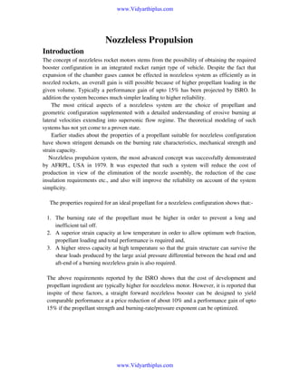 www.Vidyarthiplus.com

Nozzleless Propulsion
Introduction
The concept of nozzleless rocket motors stems from the possibility of obtaining the required
booster configuration in an integrated rocket ramjet type of vehicle. Despite the fact that
expansion of the chamber gases cannot be effected in nozzleless system as efficiently as in
nozzled rockets, an overall gain is still possible because of higher propellant loading in the
given volume. Typically a performance gain of upto 15% has been projected by ISRO. In
addition the system becomes much simpler leading to higher reliability.
The most critical aspects of a nozzleless system are the choice of propellant and
geometric configuration supplemented with a detailed understanding of erosive burning at
lateral velocities extending into supersonic flow regime. The theoretical modeling of such
systems has not yet come to a proven state.
Earlier studies about the properties of a propellant suitable for nozzleless configuration
have shown stringent demands on the burning rate characteristics, mechanical strength and
strain capacity.
Nozzleless propulsion system, the most advanced concept was successfully demonstrated
by AFRPL, USA in 1979. It was expected that such a system will reduce the cost of
production in view of the elimination of the nozzle assembly, the reduction of the case
insulation requirements etc., and also will improve the reliability on account of the system
simplicity.
The properties required for an ideal propellant for a nozzleless configuration shows that:1. The burning rate of the propellant must be higher in order to prevent a long and
inefficient tail off.
2. A superior strain capacity at low temperature in order to allow optimum web fraction,
propellant loading and total performance is required and,
3. A higher stress capacity at high temperature so that the grain structure can survive the
shear loads produced by the large axial pressure differential between the head end and
aft-end of a burning nozzleless grain is also required.
The above requirements reported by the ISRO shows that the cost of development and
propellant ingredient are typically higher for nozzleless motor. However, it is reported that
inspite of these factors, a straight forward nozzleless booster can be designed to yield
comparable performance at a price reduction of about 10% and a performance gain of upto
15% if the propellant strength and burning-rate/pressure exponent can be optimized.

www.Vidyarthiplus.com

 