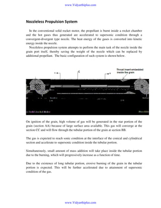 www.Vidyarthiplus.com

Nozzleless Propulsion System
In the conventional solid rocket motor, the propellant is burnt inside a rocket chamber
and the hot gases thus generated are accelerated to supersonic condition through a
convergent-divergent type nozzle. The heat energy of the gases is converted into kinetic
energy inside the nozzle.
Nozzleless propulsion system attempts to perform the main task of the nozzle inside the
grain port itself, thereby saving the weight of the nozzle which can be replaced by
additional propellant. The basic configuration of such system is shown below.

On ignition of the grain, high volume of gas will be generated in the star portion of the
grain (section AA) because of large surface area available. This gas will converge at the
section CC and will flow through the tubular portion of the grain at section BB.
The gas is expected to reach sonic condition at the interface of the conical and cylindrical
section and accelerate to supersonic condition inside the tubular portion.
Simultaneously, small amount of mass addition will take place inside the tubular portion
due to the burning, which will progressively increase as a function of time.
Due to the existence of long tubular portion, erosive burning of the grain in the tubular
portion is expected. This will be further accelerated due to attainment of supersonic
condition of the gas.

www.Vidyarthiplus.com

 
