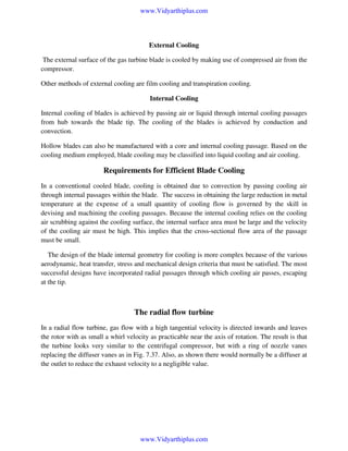www.Vidyarthiplus.com

External Cooling
The external surface of the gas turbine blade is cooled by making use of compressed air from the
compressor.
Other methods of external cooling are film cooling and transpiration cooling.
Internal Cooling
Internal cooling of blades is achieved by passing air or liquid through internal cooling passages
from hub towards the blade tip. The cooling of the blades is achieved by conduction and
convection.
Hollow blades can also be manufactured with a core and internal cooling passage. Based on the
cooling medium employed, blade cooling may be classified into liquid cooling and air cooling.

Requirements for Efficient Blade Cooling
In a conventional cooled blade, cooling is obtained due to convection by passing cooling air
through internal passages within the blade. The success in obtaining the large reduction in metal
temperature at the expense of a small quantity of cooling flow is governed by the skill in
devising and machining the cooling passages. Because the internal cooling relies on the cooling
air scrubbing against the cooling surface, the internal surface area must be large and the velocity
of the cooling air must be high. This implies that the cross-sectional flow area of the passage
must be small.
The design of the blade internal geometry for cooling is more complex because of the various
aerodynamic, heat transfer, stress and mechanical design criteria that must be satisfied. The most
successful designs have incorporated radial passages through which cooling air passes, escaping
at the tip.

The radial flow turbine
In a radial flow turbine, gas flow with a high tangential velocity is directed inwards and leaves
the rotor with as small a whirl velocity as practicable near the axis of rotation. The result is that
the turbine looks very similar to the centrifugal compressor, but with a ring of nozzle vanes
replacing the diffuser vanes as in Fig. 7.37. Also, as shown there would normally be a diffuser at
the outlet to reduce the exhaust velocity to a negligible value.

www.Vidyarthiplus.com

 