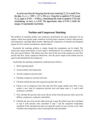 www.Vidyarthiplus.com

Turbine and Compressor Matching
The problem of matching turbine and compressor performance has great importance for jet
engines, which must operate under conditions involving large variations in thrust, inlet pressure,
and temperature, and flight Mach number. Matching the components of turbofan and turboprop
engines involves similar considerations and procedures.
Essentially the matching problem is simple, though the computation can be length. The
steady-state engine performance at each speed is determined by two conditions: continuity of
flow and a power balance. The turbine mass flow must be the sum of the compressor mass flow
and the fuel flow, minus compressor bleed flow. Also the power output of the turbine must be
equal to that demanded by the compressor.
In principle, the matching computations could proceed as follows:
1. Select operating speed
2. Assume turbine inlet temperature
3. Assume compressor pressure ratio
4. Calculate compressor work per unit mass
5. Calculate turbine pressure ratio required to produce this work
6. Check to see if compressor mass flow plus fuel flow equals turbine mass flow; if not,
assume a new value of compressor pressure ratio and repeat steps 4, 5, and 6 until
continuity is satisfied.
7. Now calculate the pressure ratio across the jet nozzle from the pressure ratios across the
diffuser, compressor, combustor, and turbine.
8. Calculate the area of jet nozzle outlet necessary to pass the turbine mass flow calculated
in step 6 with pressure ratio calculated in step 7 and the stagnation temperature
calculated. If the calculated area does not equal the actual exit area, assume a new value
of turbine inlet temperature (step-2) and repeat the entire procedure.

www.Vidyarthiplus.com

 