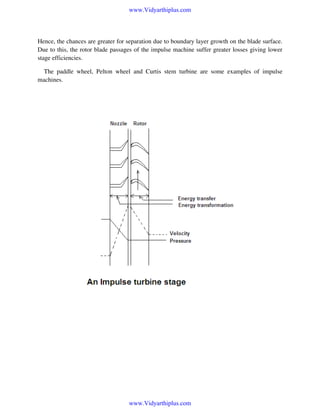 www.Vidyarthiplus.com

Hence, the chances are greater for separation due to boundary layer growth on the blade surface.
Due to this, the rotor blade passages of the impulse machine suffer greater losses giving lower
stage efficiencies.
The paddle wheel, Pelton wheel and Curtis stem turbine are some examples of impulse
machines.

www.Vidyarthiplus.com

 