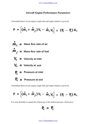 www.Vidyarthiplus.com

Aircraft Engine Performance Parameters

Uninstalled thrust of a jet engine (single inlet and single exhaust) is given by

Uninstalled thrust of a jet engine (single inlet and single exhaust) is given by

It is most desirable to expand the exhaust gas to the ambient pressure, which gives

www.Vidyarthiplus.com

 