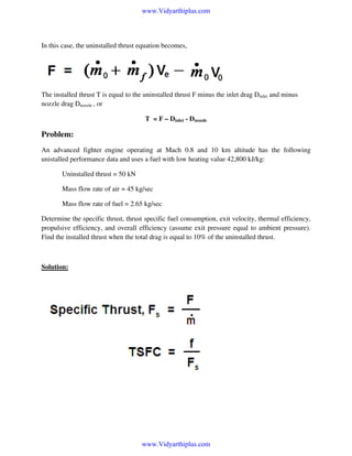 www.Vidyarthiplus.com

In this case, the uninstalled thrust equation becomes,

The installed thrust T is equal to the uninstalled thrust F minus the inlet drag Dinlet and minus
nozzle drag Dnozzle , or
T = F – Dinlet - Dnozzle

Problem:
An advanced fighter engine operating at Mach 0.8 and 10 km altitude has the following
unistalled performance data and uses a fuel with low heating value 42,800 kJ/kg:
Uninstalled thrust = 50 kN
Mass flow rate of air = 45 kg/sec
Mass flow rate of fuel = 2.65 kg/sec
Determine the specific thrust, thrust specific fuel consumption, exit velocity, thermal efficiency,
propulsive efficiency, and overall efficiency (assume exit pressure equal to ambient pressure).
Find the installed thrust when the total drag is equal to 10% of the uninstalled thrust.

Solution:

www.Vidyarthiplus.com

 
