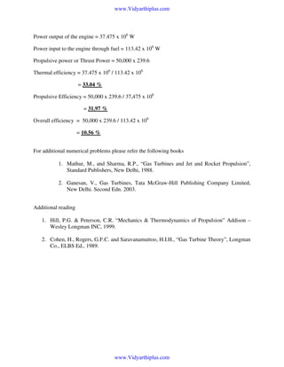 www.Vidyarthiplus.com

Power output of the engine = 37.475 x 106 W
Power input to the engine through fuel = 113.42 x 106 W
Propulsive power or Thrust Power = 50,000 x 239.6
Thermal efficiency = 37.475 x 106 / 113.42 x 106
= 33.04 %
Propulsive Efficiency = 50,000 x 239.6 / 37,475 x 106
= 31.97 %
Overall efficiency = 50,000 x 239.6 / 113.42 x 106
= 10.56 %
For additional numerical problems please refer the following books
1. Mathur, M., and Sharma, R.P., “Gas Turbines and Jet and Rocket Propulsion”,
Standard Publishers, New Delhi, 1988.
2. Ganesan, V., Gas Turbines, Tata McGraw-Hill Publishing Company Limited,
New Delhi. Second Edn. 2003.
Additional reading
1. Hill, P.G. & Peterson, C.R. “Mechanics & Thermodynamics of Propulsion” Addison –
Wesley Longman INC, 1999.
2. Cohen, H., Rogers, G.F.C. and Saravanamuttoo, H.I.H., “Gas Turbine Theory”, Longman
Co., ELBS Ed., 1989.

www.Vidyarthiplus.com

 