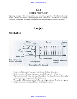 www.Vidyarthiplus.com

Unit-2
RAMJET PROPULSION
Operating principle – Sub critical, critical and supercritical operation – Combustion in ramjet
engine – Ramjet performance – Sample ramjet design calculations – Introduction to scramjet –
Preliminary concepts in supersonic combustion – Integral ram- rocket- Numerical problems.

Ramjets
Introduction

•
•
•
•
•

Ramjets can be thought of as propulsive devices evolved out of turbojets.
Ramjets operates well only at high speeds, typically between M = 2.0 and 4.0.
The combustion mode being not very different from that of an afterburner, the specific
fuel consumption is comparable to that of afterburner.
The ramjet, unlike turbojet and turbofan does not produce any thrust at zero speed.
Ramjets are mostly contemplated for use in military applications.

www.Vidyarthiplus.com

 