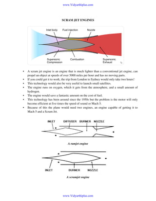 www.Vidyarthiplus.com

SCRAM JET ENGINES

•
•
•
•
•
•
•

A scram jet engine is an engine that is much lighter than a conventional jet engine, can
propel an object at speeds of over 5000 miles per hour and has no moving parts.
If you could get it to work, the trip from London to Sydney would only take two hours!
This technology would also be very useful to launch small satellites.
The engine runs on oxygen, which it gets from the atmosphere, and a small amount of
hydrogen.
The engine would save a fantastic amount on the cost of fuel.
This technology has been around since the 1950s but the problem is the motor will only
become efficient at five times the speed of sound or Mach 5.
Because of this the plane would need two engines, an engine capable of getting it to
Mach 5 and a Scram Jet.

A ramjet engine

A scramjet engine

www.Vidyarthiplus.com

 
