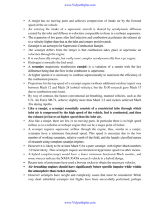 www.Vidyarthiplus.com

•
•
•
•
•
•
•
•
•
•

•

•

•
•

•
•
•
•
•

A ramjet has no moving parts and achieves compression of intake air by the forward
speed of the air vehicle.
Air entering the intake of a supersonic aircraft is slowed by aerodynamic diffusion
created by the inlet and diffuser to velocities comparable to those in a turbojet augmenter.
The expansion of hot gases after fuel injection and combustion accelerates the exhaust air
to a velocity higher than that at the inlet and creates positive push.
Scramjet is an acronym for Supersonic Combustion Ramjet.
The scramjet differs from the ramjet is that combustion takes place at supersonic air
velocities through the engine.
It is mechanically simple, but vastly more complex aerodynamically than a jet engine.
Hydrogen is normally the fuel used.
A scramjet (supersonic combustion ramjet) is a variation of a ramjet with the key
difference being that the flow in the combustor is supersonic.
At higher speeds it is necessary to combust supersonically to maximize the efficiency of
the combustion process.
Projections for the top speed of a scramjet engine (without additional oxidizer input) vary
between Mach 12 and Mach 24 (orbital velocity), but the X-30 research gave Mach 17
due to combustion rate issues.
By way of contrast, the fastest conventional air-breathing, manned vehicles, such as the
U.S. Air Force SR-71, achieve slightly more than Mach 3.2 and rockets achieved Mach
30+ during Apollo.
Like a ramjet, a scramjet essentially consists of a constricted tube through which
inlet air is compressed by the high speed of the vehicle, fuel is combusted, and then
the exhaust jet leaves at higher speed than the inlet air.
Also like a ramjet, there are few or no moving parts. In particular there is no high speed
turbine as in a turbofan or turbojet engine that can be a major point of failure.
A scramjet requires supersonic airflow through the engine, thus, similar to a ramjet,
scramjets have a minimum functional speed. This speed is uncertain due to the low
number of working scramjets, relative youth of the field, and the largely classified nature
of research using complete scramjet engines.
However it is likely to be at least Mach 5 for a pure scramjet, with higher Mach numbers
7-9 more likely. Thus scramjets require acceleration to hypersonic speed via other means.
A hybrid ramjet/scramjet would have a lower minimum functional Mach number, and
some sources indicate the NASA X-43A research vehicle is a hybrid design.
Recent tests of prototypes have used a booster rocket to obtain the necessary velocity.
Air breathing engines should have significantly better specific impulse while within
the atmosphere than rocket engines.
However scramjets have weight and complexity issues that must be considered. While
very short suborbital scramjets test flights have been successfully performed, perhaps

www.Vidyarthiplus.com

 