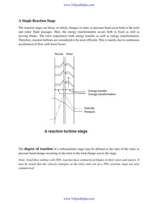www.Vidyarthiplus.com

A Single Reaction Stage
The reaction stages are those, in which, changes in static or pressure head occur both in the rotor
and stator blade passages. Here, the energy transformation occurs both in fixed as well as
moving blades. The rotor experiences both energy transfer as well as energy transformation.
Therefore, reaction turbines are considered to be more efficient. This is mainly due to continuous
acceleration of flow with lower losses.

The degree of reaction of a turbomachine stage may be defined as the ratio of the static or
pressure head change occurring in the rotor to the total change across the stage.
Note: Axial-flow turbine with 50% reaction have symmetrical blades in their rotor and stators. It
may be noted that the velocity triangles at the entry and exit of a 50% reaction stage are also
symmetrical.

www.Vidyarthiplus.com

 