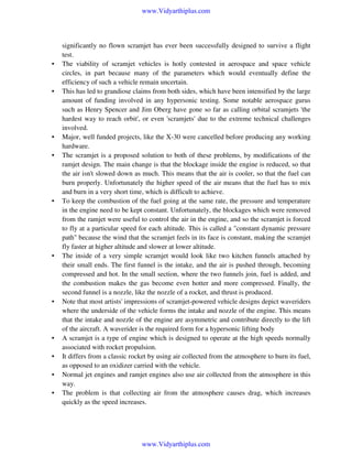 www.Vidyarthiplus.com

•

•

•
•

•

•

•

•
•
•
•

significantly no flown scramjet has ever been successfully designed to survive a flight
test.
The viability of scramjet vehicles is hotly contested in aerospace and space vehicle
circles, in part because many of the parameters which would eventually define the
efficiency of such a vehicle remain uncertain.
This has led to grandiose claims from both sides, which have been intensified by the large
amount of funding involved in any hypersonic testing. Some notable aerospace gurus
such as Henry Spencer and Jim Oberg have gone so far as calling orbital scramjets 'the
hardest way to reach orbit', or even 'scramjets' due to the extreme technical challenges
involved.
Major, well funded projects, like the X-30 were cancelled before producing any working
hardware.
The scramjet is a proposed solution to both of these problems, by modifications of the
ramjet design. The main change is that the blockage inside the engine is reduced, so that
the air isn't slowed down as much. This means that the air is cooler, so that the fuel can
burn properly. Unfortunately the higher speed of the air means that the fuel has to mix
and burn in a very short time, which is difficult to achieve.
To keep the combustion of the fuel going at the same rate, the pressure and temperature
in the engine need to be kept constant. Unfortunately, the blockages which were removed
from the ramjet were useful to control the air in the engine, and so the scramjet is forced
to fly at a particular speed for each altitude. This is called a "constant dynamic pressure
path" because the wind that the scramjet feels in its face is constant, making the scramjet
fly faster at higher altitude and slower at lower altitude.
The inside of a very simple scramjet would look like two kitchen funnels attached by
their small ends. The first funnel is the intake, and the air is pushed through, becoming
compressed and hot. In the small section, where the two funnels join, fuel is added, and
the combustion makes the gas become even hotter and more compressed. Finally, the
second funnel is a nozzle, like the nozzle of a rocket, and thrust is produced.
Note that most artists' impressions of scramjet-powered vehicle designs depict waveriders
where the underside of the vehicle forms the intake and nozzle of the engine. This means
that the intake and nozzle of the engine are asymmetric and contribute directly to the lift
of the aircraft. A waverider is the required form for a hypersonic lifting body
A scramjet is a type of engine which is designed to operate at the high speeds normally
associated with rocket propulsion.
It differs from a classic rocket by using air collected from the atmosphere to burn its fuel,
as opposed to an oxidizer carried with the vehicle.
Normal jet engines and ramjet engines also use air collected from the atmosphere in this
way.
The problem is that collecting air from the atmosphere causes drag, which increases
quickly as the speed increases.

www.Vidyarthiplus.com

 