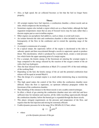 www.Vidyarthiplus.com

•

•
•

•
•

•
•

•

•
•
•
•

•
•

•
•

Also, at high speed, the air collected becomes so hot that the fuel no longer burns
properly.
Theory
All scramjet engines have fuel injectors, a combustion chamber, a thrust nozzle and an
inlet, which compresses the incoming air.
Sometimes engines also include a region which acts as a flame holder, although the high
stagnation temperatures mean that an area of focused waves may be used, rather than a
discrete engine part as seen in turbine engines.
Other engines use pyrophoric fuel additives, such as silane, to avoid such issues.
An isolator between the inlet and combustion chamber is often included to improve the
homogeneity of the flow in the combustor and to extend the operating range of the
engine.
A scramjet is reminiscent of a ramjet.
In a typical ramjet, the supersonic inflow of the engine is decelerated at the inlet to
subsonic speeds and then reaccelerated through a nozzle to supersonic speeds to produce
thrust. This deceleration, which is produced by a normal shock, creates a total pressure
loss which limits the upper operating point of a ramjet engine.
For a scramjet, the kinetic energy of the freestream air entering the scramjet engine is
large compared to the energy released by the reaction of the oxygen content of the air
with a fuel (say hydrogen).
Thus the heat released from combustion at Mach 25 is around 10% of the total enthalpy
of the working fluid.
Depending on the fuel, the kinetic energy of the air and the potential combustion heat
release will be equal at around Mach 8.
Thus the design of a scramjet engine is as much about minimizing drag as maximizing
thrust.
This high speed makes the control of the flow within the combustion chamber more
difficult. Since the flow is supersonic, no upstream influence propagates within the
freestream of the combustion chamber.
Thus throttling of the entrance to the thrust nozzle is not a usable control technique.
In effect, a block of gas entering the combustion chamber must mix with fuel and have
sufficient time for initiation and reaction, all the while travelling supersonically through
the combustion chamber, before the burned gas is expanded through the thrust nozzle.
This places stringent requirements on the pressure and temperature of the flow, and
requires that the fuel injection and mixing be extremely efficient.
Usable dynamic pressures lie in the range 20 to 200 kPa (0.2-2 bar), where

•

where
q is the dynamic pressure of the gas

www.Vidyarthiplus.com

 