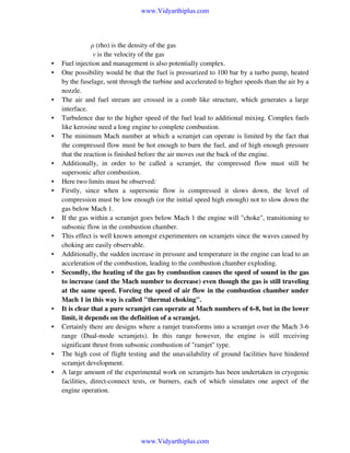 www.Vidyarthiplus.com

•
•

•
•
•

•
•
•

•
•
•
•

•
•

•
•

ρ (rho) is the density of the gas
v is the velocity of the gas
Fuel injection and management is also potentially complex.
One possibility would be that the fuel is pressurized to 100 bar by a turbo pump, heated
by the fuselage, sent through the turbine and accelerated to higher speeds than the air by a
nozzle.
The air and fuel stream are crossed in a comb like structure, which generates a large
interface.
Turbulence due to the higher speed of the fuel lead to additional mixing. Complex fuels
like kerosine need a long engine to complete combustion.
The minimum Mach number at which a scramjet can operate is limited by the fact that
the compressed flow must be hot enough to burn the fuel, and of high enough pressure
that the reaction is finished before the air moves out the back of the engine.
Additionally, in order to be called a scramjet, the compressed flow must still be
supersonic after combustion.
Here two limits must be observed:
Firstly, since when a supersonic flow is compressed it slows down, the level of
compression must be low enough (or the initial speed high enough) not to slow down the
gas below Mach 1.
If the gas within a scramjet goes below Mach 1 the engine will "choke", transitioning to
subsonic flow in the combustion chamber.
This effect is well known amongst experimenters on scramjets since the waves caused by
choking are easily observable.
Additionally, the sudden increase in pressure and temperature in the engine can lead to an
acceleration of the combustion, leading to the combustion chamber exploding.
Secondly, the heating of the gas by combustion causes the speed of sound in the gas
to increase (and the Mach number to decrease) even though the gas is still traveling
at the same speed. Forcing the speed of air flow in the combustion chamber under
Mach 1 in this way is called "thermal choking".
It is clear that a pure scramjet can operate at Mach numbers of 6-8, but in the lower
limit, it depends on the definition of a scramjet.
Certainly there are designs where a ramjet transforms into a scramjet over the Mach 3-6
range (Dual-mode scramjets). In this range however, the engine is still receiving
significant thrust from subsonic combustion of "ramjet" type.
The high cost of flight testing and the unavailability of ground facilities have hindered
scramjet development.
A large amount of the experimental work on scramjets has been undertaken in cryogenic
facilities, direct-connect tests, or burners, each of which simulates one aspect of the
engine operation.

www.Vidyarthiplus.com

 