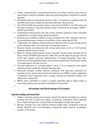 www.Vidyarthiplus.com

•

•
•

•
•
•
•
•

•
•

•

Further, vitiated facilities, storage heated facilities, arc facilities and the various types of
shock tunnels each have limitations which have prevented perfect simulation of scramjet
operation.
The HyShot flight test showed the relevance of the 1:1 simulation of conditions in the T4
and HEG shock tunnels, despite having cold models and a short test time.
The NASA-CIAM tests provided similar verification for CIAM's C-16 V/K facility and
the Hyper-X project is expected to provide similar verification for the Langley AHSTF ,
CHSTF and 8 ft HTT.
Computational fluid dynamics has only recently reached a position to make reasonable
computations in solving scramjet operation problems.
Boundary layer modeling, turbulent mixing, two-phase flow, flow separation, and realgas aerothermodynamics continue to be problems on the cutting edge of CFD.
Additionally, the modeling of kinetic-limited combustion with very fast-reacting species
such as hydrogen makes severe demands on computing resources.
Reaction schemes are numerically stiff, having typical times as low as 10-19 seconds,
requiring reduced reaction schemes.
Much of scramjet experimentation remains classified. Several groups including the US
Navy with the SCRAM engine between 1968-1974, and the Hyper-X program with the
X-43A have claimed successful demonstrations of scramjet technology. Since these
results have not been published openly, they remain unverified and a final design method
of scramjet engines still does not exist.
The final application of a scramjet engine is likely to be in conjunction with engines
which can operate outside the scramjet's operating range.
Dual-mode scramjets combine subsonic combustion with supersonic combustion for
operation at lower speeds, and rocket-based combined cycle (RBCC) engines supplement
a traditional rocket's propulsion with a scramjet, allowing for additional oxidizer to be
added to the scramjet flow.
RBCCs offer a possibility to extend a scramjet's operating range to higher speeds or
lower intake dynamic pressures than would otherwise be possible.

•

Advantages and disadvantages of scramjets
Special cooling and materials
•

•

Unlike a rocket that quickly passes mostly vertically through the atmosphere or a turbojet
or ramjet that flies at much lower speeds, a hypersonic airbreathing vehicle optimally
flies a "depressed trajectory", staying within the atmosphere at hypersonic speeds.
Because scramjets have only mediocre thrust-to-weight ratios, acceleration would be
limited. Therefore time in the atmosphere at hypersonic speed would be considerable,
possibly 15-30 minutes.

www.Vidyarthiplus.com

 