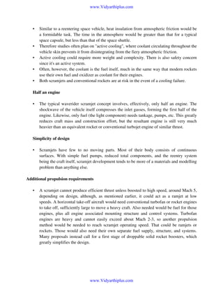 www.Vidyarthiplus.com

•

•
•
•
•

Similar to a reentering space vehicle, heat insulation from atmospheric friction would be
a formidable task. The time in the atmosphere would be greater than that for a typical
space capsule, but less than that of the space shuttle.
Therefore studies often plan on "active cooling", where coolant circulating throughout the
vehicle skin prevents it from disintegrating from the fiery atmospheric friction.
Active cooling could require more weight and complexity. There is also safety concern
since it's an active system.
Often, however, the coolant is the fuel itself, much in the same way that modern rockets
use their own fuel and oxidizer as coolant for their engines.
Both scramjets and conventional rockets are at risk in the event of a cooling failure.

Half an engine
•

The typical waverider scramjet concept involves, effectively, only half an engine. The
shockwave of the vehicle itself compresses the inlet gasses, forming the first half of the
engine. Likewise, only fuel (the light component) needs tankage, pumps, etc. This greatly
reduces craft mass and construction effort, but the resultant engine is still very much
heavier than an equivalent rocket or conventional turbojet engine of similar thrust.

Simplicity of design
•

Scramjets have few to no moving parts. Most of their body consists of continuous
surfaces. With simple fuel pumps, reduced total components, and the reentry system
being the craft itself, scramjet development tends to be more of a materials and modelling
problem than anything else.

Additional propulsion requirements
•

A scramjet cannot produce efficient thrust unless boosted to high speed, around Mach 5,
depending on design, although, as mentioned earlier, it could act as a ramjet at low
speeds. A horizontal take-off aircraft would need conventional turbofan or rocket engines
to take off, sufficiently large to move a heavy craft. Also needed would be fuel for those
engines, plus all engine associated mounting structure and control systems. Turbofan
engines are heavy and cannot easily exceed about Mach 2-3, so another propulsion
method would be needed to reach scramjet operating speed. That could be ramjets or
rockets. Those would also need their own separate fuel supply, structure, and systems.
Many proposals instead call for a first stage of droppable solid rocket boosters, which
greatly simplifies the design.

www.Vidyarthiplus.com

 