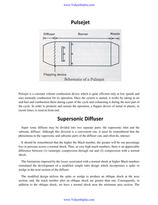 www.Vidyarthiplus.com

Pulsejet

Pulsejet is a constant volume combustion device which is quite efficient only at low speeds and
uses unsteady combustion for its operation. Once the system is started, it works by taking in air
and fuel and combustion them during a part of the cycle and exhausting it during the next part of
the cycle. In order to promote and sustain the operation, a flapper device of metal or plastic, in
recent times, is used in front end.

Supersonic Diffuser
Super sonic diffuser may be divided into two separate parts: the supersonic inlet and the
subsonic diffuser. Although this division is a convenient one, it must be remembered that the
phenomena in the supersonic and subsonic parts of the diffuser can, and often do, interact.
It should be remembered that the higher the Mach number, the greater will be our percentage
loss in pressure across a normal shock. Thus, at very high mach numbers, there is an appreciable
difference between (1) isentropic compression through out and (2) compression with a normal
shock.
The limitations imposed by the losses associated with a normal shock at higher Mach numbers
stimulated the development of a modified simple inlet design which incorporates a spike or
wedge in the nose section of the diffuser.
The modified design utilizes the spike or wedge to produce an oblique shock at the nose
section, and, the mach number after an oblique shock are greater than one. Consequently, in
addition to the oblique shock, we have a normal shock near the minimum area section. The

www.Vidyarthiplus.com

 