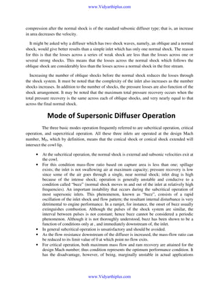 www.Vidyarthiplus.com

compression after the normal shock is of the standard subsonic diffuser type; that is, an increase
in area decreases the velocity.
It might be asked why a diffuser which has two shock waves, namely, an oblique and a normal
shock, would give better results than a simple inlet which has only one normal shock. The reason
for this is that the losses across a series of weak shock are less than the losses across one or
several strong shocks. This means that the losses across the normal shock which follows the
oblique shock are considerably less than the losses across a normal shock in the free stream.
Increasing the number of oblique shocks before the normal shock reduces the losses through
the shock system. It must be noted that the complexity of the inlet also increases as the number
shocks increases. In addition to the number of shocks, the pressure losses are also function of the
shock arrangement. It may be noted that the maximum total pressure recovery occurs when the
total pressure recovery is the same across each of oblique shocks, and very nearly equal to that
across the final normal shock.

Mode of Supersonic Diffuser Operation
The three basic modes operation frequently referred to are subcritical operation, critical
operation, and supercritical operation. All these three inlets are operated at the design Mach
number, MD, which by definition, means that the conical shock or conical shock extended will
intersect the cowl lip.
•
•

•
•
•

At the subcritical operation, the normal shock is external and subsonic velocities exit at
the cowl.
For this condition mass-flow ratio based on capture area is less than one; spillage
exists; the inlet is not swallowing air at maximum capacity; pressure recovery is low
since some of the air goes through a single, near normal shock; inlet drag is high
because of the intense shock; operation is generally unstable and conducive to a
condition called “buzz” (normal shock moves in and out of the inlet at relatively high
frequencies). An important instability that occurs during the subcritical operation of
most supersonic inlets. This phenomenon, known as “buzz”, consists of a rapid
oscillation of the inlet shock and flow pattern; the resultant internal disturbance is very
detrimental to engine performance. In a ramjet, for instance, the onset of buzz usually
extinguishes combustion. Although the pulses of the shock system are similar, the
interval between pulses is not constant; hence buzz cannot be considered a periodic
phenomenon. Although it is not thoroughly understood, buzz has been shown to be a
function of conditions only at , and immediately downstream of, the inlet.
In general subcritical operation is unsatisfactory and should be avoided.
As the flow resistance downstream of the diffuser is increased, the mass-flow ratio can
be reduced to its limit value of 0 at which point no flow exits.
For critical operation, both maximum mass flow and ram recovery are attained for the
design Mach number; thus condition represents the optimum performance condition. It
has the disadvantage, however, of being, marginally unstable in actual applications

www.Vidyarthiplus.com

 