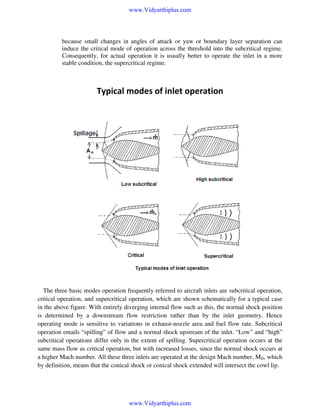 www.Vidyarthiplus.com

because small changes in angles of attack or yaw or boundary layer separation can
induce the critical mode of operation across the threshold into the subcritical regime.
Consequently, for actual operation it is usually better to operate the inlet in a more
stable condition, the supercritical regime.

Typical modes of inlet operation

The three basic modes operation frequently referred to aircraft inlets are subcritical operation,
critical operation, and supercritical operation, which are shown schematically for a typical case
in the above figure. With entirely diverging internal flow such as this, the normal shock position
is determined by a downstream flow restriction rather than by the inlet geometry. Hence
operating mode is sensitive to variations in exhaust-nozzle area and fuel flow rate. Subcritical
operation entails “spilling” of flow and a normal shock upstream of the inlet. “Low” and “high”
subcritical operations differ only in the extent of spilling. Supercritical operation occurs at the
same mass flow as critical operation, but with increased losses, since the normal shock occurs at
a higher Mach number. All these three inlets are operated at the design Mach number, MD, which
by definition, means that the conical shock or conical shock extended will intersect the cowl lip.

www.Vidyarthiplus.com

 