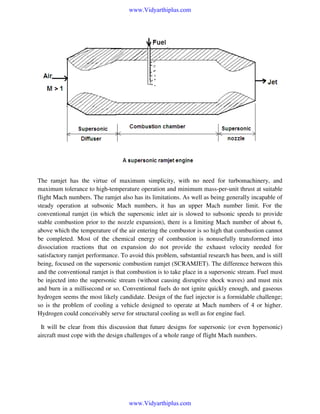 www.Vidyarthiplus.com

The ramjet has the virtue of maximum simplicity, with no need for turbomachinery, and
maximum tolerance to high-temperature operation and minimum mass-per-unit thrust at suitable
flight Mach numbers. The ramjet also has its limitations. As well as being generally incapable of
steady operation at subsonic Mach numbers, it has an upper Mach number limit. For the
conventional ramjet (in which the supersonic inlet air is slowed to subsonic speeds to provide
stable combustion prior to the nozzle expansion), there is a limiting Mach number of about 6,
above which the temperature of the air entering the combustor is so high that combustion cannot
be completed. Most of the chemical energy of combustion is nonusefully transformed into
dissociation reactions that on expansion do not provide the exhaust velocity needed for
satisfactory ramjet performance. To avoid this problem, substantial research has been, and is still
being, focused on the supersonic combustion ramjet (SCRAMJET). The difference between this
and the conventional ramjet is that combustion is to take place in a supersonic stream. Fuel must
be injected into the supersonic stream (without causing disruptive shock waves) and must mix
and burn in a millisecond or so. Conventional fuels do not ignite quickly enough, and gaseous
hydrogen seems the most likely candidate. Design of the fuel injector is a formidable challenge;
so is the problem of cooling a vehicle designed to operate at Mach numbers of 4 or higher.
Hydrogen could conceivably serve for structural cooling as well as for engine fuel.
It will be clear from this discussion that future designs for supersonic (or even hypersonic)
aircraft must cope with the design challenges of a whole range of flight Mach numbers.

www.Vidyarthiplus.com

 