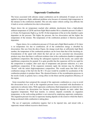 www.Vidyarthiplus.com

Supersonic Combustion
The losses associated with subsonic ramjet combustion can be substantial. If ramjets are to be
applied to hypersonic flight, additional problems arise because of extremely high temperature at
the entrance to the combustion chamber. This not only makes vehicle cooling very difficult, but
it leads to severe combustion loss due to dissociation.
Figure shows the air temperature reached after adiabatic deceleration from a high-altitude
ambient temperature of 220 K and from flight Mach number M to a chamber pressure of either 1
or 10 atm. For hypersonic flight (e.g. for M > 8) the temperature of the air in the chamber is quite
dependent on the pressure: The higher the pressure, the less dissociation and the higher the
temperature of the mixture. The temperature of the combustion products is likewise pressure
dependent.
Figure shows, for a combustion pressure of 10 atm and a flight Mach number of 10, there
is no temperature rise due to combustion; all of the combustion energy is absorbed by
dissociation. One sees from the above Figure, the strange result that, at sufficiently high Mach
number, the temperature of the combustion products can be lower than that of the incoming air.
Consideration of the speed with which the fuel and air can be converted into dissociation
products may show that there is sufficient residence time in the combustion chamber to approach
equilibrium composition. But during the subsequent expansion in the nozzle, one cannot take
equilibrium composition for granted. It is quite possible that the expansion will be too rapid for
the composition to readjust, after each step of temperature and pressure reduction, to a new
equilibrium composition. If the expansion extremely rapid, the mixture may be effectively
“frozen” with the initial (high-temperature) composition. This would mean that little of the
combustion energy of the fuel (for the M = 10 case) would be available for acceleration of the
combustion products to produce thrust. The chemical kinetics of the recombination processes in
the nozzle would, in general, have a strong effect on the thrust and the propulsion efficiency of
the engine.
Some researchers have proposed the concept of the supersonic combustion as a way to avoid
this dissociation loss as well as the stagnation pressure losses associated with deceleration in
supersonic-to-subsonic inlets. With supersonic combustion, fluid temperatures are relatively low,
and this decreases the dissociation loss because dissociation depends on static rather than
stagnation temperature. Wall heat transfer, in contrast, depends essentially on stagnation
temperature, so the wall-cooling problem is not removed by employing supersonic combustion.
The stagnation pressure loss due to supersonic heating depends on the extent to which the fluid is
being accelerated while combustion is taking place.
The use of supersonic combustion requires fuel to be injected into, and mixed with, a
supersonic stream without excessive shock losses.

www.Vidyarthiplus.com

 