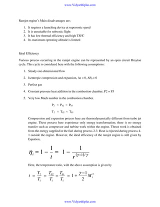 www.Vidyarthiplus.com

Ramjet engine’s Main disadvantages are;
1.
2.
3.
4.

It requires a launching device at supersonic speed
It is unsuitable for subsonic flight
It has low thermal efficiency and high TSFC
Its maximum operating altitude is limited

Ideal Efficiency
Various process occurring in the ramjet engine can be represented by an open circuit Brayton
cycle. This cycle is considered here with the following assumptions:
1. Steady one-dimensional flow
2. Isentropic compression and expansion, ∆s = 0, ∆P0 = 0
3. Perfect gas
4. Constant pressure heat addition in the combustion chamber, P2 = P3
5. Very low Mach number in the combustion chamber.
P2 ≈ P02 ≈ P03
T2 ≈ T02 ≈ T03
Compression and expansion process here are thermodynamically different from turbo jet
engine. These process here experience only energy transformation; there is no energy
transfer such as compressor and turbine work within the engine. Thrust work is obtained
from the energy supplied in the fuel during process 2-3. Heat is rejected during process 41 outside the engine. However, the ideal efficiency of the ramjet engine is still given by
Equation,

1
1
η i = 1 − = 1 − (γ −1) / γ
t
r
Here, the temperature ratio, with the above assumption is given by

t =

T2
T
T
γ −1 2
= 02 = 01 = 1 +
Mi
T1
T1
T1
2

www.Vidyarthiplus.com

 