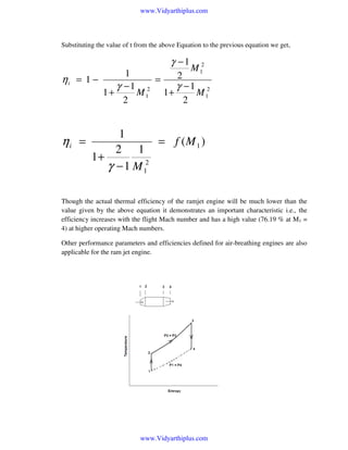 www.Vidyarthiplus.com

Substituting the value of t from the above Equation to the previous equation we get,

γ −1
ηi = 1 −

ηi =

M 12

1
2
=
γ −1 2
γ −1 2
1+
M1
1+
M1
2
2

1
= f (M 1 )
2 1
1+
γ − 1 M 12

Though the actual thermal efficiency of the ramjet engine will be much lower than the
value given by the above equation it demonstrates an important characteristic i.e., the
efficiency increases with the flight Mach number and has a high value (76.19 % at M1 =
4) at higher operating Mach numbers.
Other performance parameters and efficiencies defined for air-breathing engines are also
applicable for the ram jet engine.

www.Vidyarthiplus.com

 