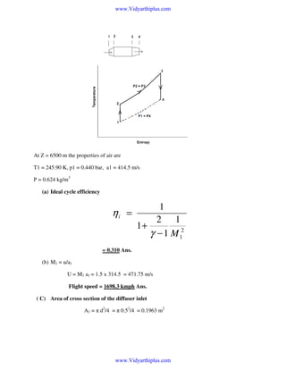 www.Vidyarthiplus.com

At Z = 6500 m the properties of air are
T1 = 245.90 K, p1 = 0.440 bar, a1 = 414.5 m/s
Ρ = 0.624 kg/m3
(a) Ideal cycle efficiency

ηi =

1
2 1
1+
γ − 1 M 12

= 0.310 Ans.
(b) M1 = u/a1
U = M1 a1 = 1.5 x 314.5 = 471.75 m/s
Flight speed = 1698.3 kmph Ans.
( C) Area of cross section of the diffuser inlet
A1 = π d2/4 = π 0.52/4 = 0.1963 m2

www.Vidyarthiplus.com

 