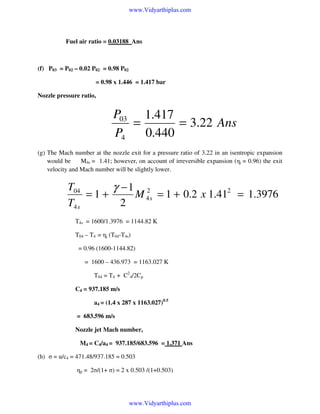 www.Vidyarthiplus.com

Fuel air ratio = 0.03188 Ans

(f) P03 = P02 – 0.02 P02 = 0.98 P02
= 0.98 x 1.446 = 1.417 bar
Nozzle pressure ratio,

P03 1.417
=
= 3.22 Ans
P4
0.440
(g) The Mach number at the nozzle exit for a pressure ratio of 3.22 in an isentropic expansion
would be
M4s = 1.41; however, on account of irreversible expansion (ηj = 0.96) the exit
velocity and Mach number will be slightly lower.

T04
γ −1 2
=1+
M 4 s = 1 + 0.2 x 1.412 = 1.3976
T4 s
2
T4s = 1600/1.3976 = 1144.82 K
T04 – T4 = ηj (T04-T4s)
= 0.96 (1600-1144.82)
= 1600 – 436.973 = 1163.027 K
T04 = T4 + C24/2Cp
C4 = 937.185 m/s
a4 = (1.4 x 287 x 1163.027)0.5
= 683.596 m/s
Nozzle jet Mach number,
M4 = C4/a4 = 937.185/683.596 = 1.371 Ans
(h) σ = u/c4 = 471.48/937.185 = 0.503
ηp = 2σ/(1+ σ) = 2 x 0.503 /(1+0.503)

www.Vidyarthiplus.com

 