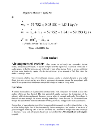 www.Vidyarthiplus.com

Propulsive efficiency = 0.6693 Ans
(i)

•

m f = 57.752 x 0.03188 = 1.841 kg / s
•

•

•

m = ma + m f = 57.752 + 1.841 = 59.593 kg / s
•

•

F = m C4 − m a u
= (59.593 x 937.185 – 57.752 x 471.75) 10-3
Thrust = 28.614 kN Ans

Ram rocket
Air-augmented rockets

(also known as rocket-ejector, ramrocket, ducted
rocket, integral rocket/ramjets, or ejector ramjets) use the supersonic exhaust of some kind of
rocket engine to further compress air collected by ram effect during flight to use as additional
working mass, leading to greater effective thrust for any given amount of fuel than either the
rocket or a ramjet alone.
They represent a hybrid class of rocket/ramjet engines, similar to a ramjet, but able to give useful
thrust from zero speed, and are also able in some cases to operate outside the atmosphere, with
fuel efficiency not worse than both a comparable ramjet or rocket at every point.

Operation
A normal chemical rocket engine carries oxidizer and a fuel, sometimes pre-mixed, as in a solid
rocket, which are then burned. The heat generated greatly increases the temperature of the
mixture, which is then exhausted through a nozzle where it expands and cools. The exhaust is
directed rearward through the nozzle, thereby producing a thrust forward. In this conventional
design, the fuel/oxidizer mixture is both the working mass and energy source that accelerates it.
One method of increasing the overall performance of the system is to collect either the fuel or the
oxidizer during flight. Fuel is hard to come by in the atmosphere, but oxidizer in the form of
gaseous oxygen makes up 20% of the air and there are a number of designs that take advantage
of this fact. These sorts of systems have been explored in the LACE (liquid air cycle engine)
concept.

www.Vidyarthiplus.com

 