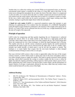 www.Vidyarthiplus.com

Another idea is to collect the working mass instead. With an air-augmented rocket, an otherwise
conventional rocket engine is mounted in the center of a long tube, open at the front. As the
rocket moves through the atmosphere the air enters the front of the tube, where it is compressed
via the ram effect. As it travels down the tube it is further compressed and mixed with the fuelrich exhaust from the rocket engine, which heats the air much as a combustor would in a ramjet.
In this way a fairly small rocket can be used to accelerate a much larger working mass than
normally, leading to significantly higher thrust within the atmosphere.
A liquid air cycle engine (LACE) is a spacecraft propulsion engine that attempts to gain
efficiency by gathering part of its oxidizer from the atmosphere. In a LOX/LH2 bipropellant
rocket the liquid oxygen needed for combustion is the majority of the weight of the spacecraft on
lift-off, so if some of this can be collected from the air on the way, it might dramatically lower
the take-off weight of the spacecraft.

Principle of operation
LACE works by compressing and then quickly liquefying the air. Compression is achieved
through the ram-air effect in an intake similar to that found on a high-speed aircraft like
Concorde, where intake ramps create shock waves that compress the air. The LACE design then
blows the compressed air over a heat exchanger, in which the liquid hydrogen fuel is flowing.
This rapidly cools the air, and the various constituents quickly liquefy. By careful mechanical
arrangement the liquid oxygen can be removed from the other parts of the air, notably water,
nitrogen and carbon dioxide, at which point it can be fed into the engine as normal. The
hydrogen is so much lighter than oxygen that the now-warm hydrogen is often dumped
overboard instead of being re-used as fuel, at a net gain.
One issue with the LACE system is that in order to appreciably reduce the mass of the oxygen
carried at launch, a LACE vehicle needs to spend more time in the lower atmosphere where it
can collect enough oxygen to supply the engines. This leads to greatly increased vehicle heating
and drag, which offset somewhat the savings in oxidizer weight, but this in turn is offset by
higher Isp (Specific impulse) permitting a lifting trajectory which greatly reduces gravity losses.
More significantly the LACE system is far heavier than a rocket engine, and the performance of
launch vehicles of all types is particularly affected by dry mass, rather than any oxidizer mass
which would be burnt off over the course of the flight.

Additional Reading:
1.
2.
3.

4.

Hill, P.G. & Peterson, C.R. “Mechanics & Thermodynamics of Propulsion” Addison – Wesley
Longman INC, 1999.
Cohen, H., Rogers, G.F.C. and Saravanamuttoo, H.I.H., “Gas Turbine Theory”, Longman Co.,
ELBS Ed., 1989.
Gorden, C.V., “Aero thermodynamics of Gas Turbine and Rocket Propulsion”, AIAA Education
Series, New York, 1989.
Mathur, M., and Sharma, R.P., “Gas Turbines and Jet and Rocket Propulsion”, Standard
Publishers, New Delhi, 1988.

www.Vidyarthiplus.com

 