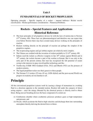 www.Vidyarthiplus.com

Unit-3
FUNDAMENTALS OF ROCKET PROPULSION
Operating principle – Specific impulse of a rocket – internal ballistics- Rocket nozzle
classification – Rocket performance considerations – Numerical Problems.

Rockets – Special Features and Applications
Historical Reference
•

•
•
•
•

•
•
•

The basic principles of all propulsive devices lie with the laws of motion due to Newton
(17th Century AD). These laws are phenomenological and therefore one can expect that
even before Newton there may have existed many devices working on the principles of
reaction.
Rockets working directly on the principle of reaction are perhaps the simplest of the
propulsive engines.
The reciprocating engines and gas turbine engines are relatively more complex.
The Chinese are credited with the invention of rockets probably in 12-14th century AD.
Indians used the rockets as effective weapons in late 18th century against British and in
19th century, the rockets became a part of the warfare in Europe. But it was only in the
early part of the present century that man has recognized the full potential of rocket
owing to the interests in space travel/satellite technology and like.
Tsiolkovsky (USSR 1903) Goddard (USA, 1912) and Oberth (1921) are the pioneers of
modern rocketry.
The liquid propellant rocket owe their genesis to these people.
The German V-2 rockets (25 tons, 65 sec, LOX-Alchol) and the post-second World war
progress in rocketry are too familiar to all.

Principle
All the conventional propulsion systems work by causing a change of momentum in a working
fluid in a direction opposite to the intended motion. Rockets fall under the category of direct
acting engines – since the energy liberated by the chemical process is directly used to obtain
thrust. Being non-air breathing devices the basic component of a rocket are
(i) Combustion chamber where exothermic processes produces gases at high temperature
and pressure, and
(ii) Nozzle, which accelerate the fluid to high velocities and discharge them into surrounding
atmosphere thereby deriving the desired force or thrust.

www.Vidyarthiplus.com

 