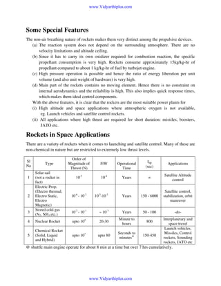 www.Vidyarthiplus.com

Some Special Features
The non-air breathing nature of rockets makes them very distinct among the propulsive devices.
(a) The reaction system does not depend on the surrounding atmosphere. There are no
velocity limitations and altitude ceiling.
(b) Since it has to carry its own oxidizer required for combustion reaction, the specific
propellant consumption is very high. Rockets consume approximately 15kg/kg-hr of
propellant compared to about 1 kg/kg-hr of fuel by turbojet engine.
(c) High pressure operation is possible and hence the ratio of energy liberation per unit
volume (and also unit weight of hardware) is very high.
(d) Main part of the rockets contains no moving element. Hence there is no constraint on
internal aerodynamics and the reliability is high. This also implies quick response times,
which makes them ideal control components.
With the above features, it is clear that the rockets are the most suitable power plants for
(i) High altitude and space applications where atmospheric oxygen is not available,
eg. Launch vehicles and satellite control rockets.
(ii) All applications where high thrust are required for short duration: missiles, boosters,
JATO etc.

Rockets in Space Applications
There are a variety of rockets when it comes to launching and satellite control. Many of these are
non-chemical in nature but are restricted to extremely low thrust levels.
Sl
No

Type

Order of
Magnitude of
Thrust (N)

F/W

Operational
Time

Isp
(sec)

Applications

10-5

10-4

Years

∞

Satellite Altitude
control

Solar sail
(not a rocket in
fact)
Electric Prop.
(Electro thermal,
Electro Static,
Electro
Magnetic)
Stored cold gas
(N2, NH3 etc.)

10-6 - 10-2

10-5-10-3

Years

150 - 6000

Satellite control,
stabilization, orbit
maneuver

10-2 - 10-1

~ 10-3

Years

50 - 100

-do-

4

Nuclear Rocket

upto 105

20-30

Minute to
hours

800

5

Chemical Rocket
(Solid, Liquid
and Hybrid)

upto 107

upto 80

Seconds to
minutes@

150-450

1

2

3

Interplanetary and
space travel
Launch vehicles,
Missiles, Control
rockets, Sounding
rockets, JATO etc

@ shuttle main engine operate for about 8 min at a time but over 7 hrs cumulatively.

www.Vidyarthiplus.com

 
