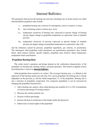 www.Vidyarthiplus.com

Internal Ballistics
The parameters that govern the burning rate and mass discharge rate of rocket motors are called
internal ballistic properties; they include
r–

propellant burning rate (velocity of consumption), m/sec or mm/sec or in/sec.

K–

ratio of burning surface to throat area, Ab/At

σp – temperature sensitivity of burning rate, expressed as percent change of burning
rate per degree change in propellant temperature at a particular value of chamber
pressure.

πK - temperature sensitivity of pressure expressed as percent change of chamber
pressure per degree change in propellant temperature at a particular value of K,
and the influences caused by pressure, propellant ingredients, gas velocity, or acceleration.
The subsequent solid propellant rocket parameters are performance parameters; they include
thrust, ideal exhaust velocity, specific impulse, propellant mass fraction, flame temperature,
temperature limits and duration.

Propellant Burning Rate
The rocket motor’s operation and design depend on the combustion characteristics of the
propellant, its burning rate, burning surface, and grain geometry. The branch of applied science
describing these is known as internal ballistics.
Solid propellant burns normal to its surface. The (average) burning rate, r, is defined as the
regression of the burning surface per unit time. For a given propellant, the burning rate is mainly
dependent on the pressure, p, and the initial temperature, Ti, of the propellant. Burning rate is
also a function of propellant composition. For composite propellants it can be increased by
changing the propellant characteristics:
1. Add a burning rate catalyst, often called burning rate modifier (0.1 to 3.0% of propellant)
or increase percentage of existing catalyst.
2. Decrease the oxidizer particle size.
3. Increase oxidizer percentage
4. Increase the heat of combustion of the binder and/or the plasticizer
5. Imbed wires or metal staples in the propellant

www.Vidyarthiplus.com

 