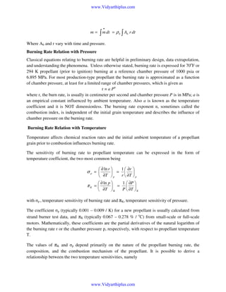 www.Vidyarthiplus.com

•

∫ m dt

m=

= ρ b ∫ Ab r dt

Where Ab and r vary with time and pressure.
Burning Rate Relation with Pressure
Classical equations relating to burning rate are helpful in preliminary design, data extrapolation,
and understanding the phenomena. Unless otherwise stated, burning rate is expressed for 70oF or
294 K propellant (prior to ignition) burning at a reference chamber pressure of 1000 psia or
6.895 MPa. For most production-type propellant the burning rate is approximated as a function
of chamber pressure, at least for a limited range of chamber pressures, which is given as
r = a Pn
where r, the burn rate, is usually in centimeter per second and chamber pressure P is in MPa; a is
an empirical constant influenced by ambient temperature. Also a is known as the temperature
coefficient and it is NOT dimensionless. The burning rate exponent n, sometimes called the
combustion index, is independent of the initial grain temperature and describes the influence of
chamber pressure on the burning rate.
Burning Rate Relation with Temperature
Temperature affects chemical reaction rates and the initial ambient temperature of a propellant
grain prior to combustion influences burning rate.
The sensitivity of burning rate to propellant temperature can be expressed in the form of
temperature coefficient, the two most common being

1  ∂r 
 ∂ ln r 
 = 

r  ∂T  p
 ∂T  p

σp = 

1  ∂P 
 ∂ ln p 
 = 

P  ∂T  K
 ∂T  K

πK = 

with σp , temperature sensitivity of burning rate and πK, temperature sensitivity of pressure.
The coefficient σp (typically 0.001 – 0.009 / K) for a new propellant is usually calculated from
strand burner test data, and πK (typically 0.067 – 0.278 % / oC) from small-scale or full-scale
motors. Mathematically, these coefficients are the partial derivatives of the natural logarithm of
the burning rate r or the chamber pressure p, respectively, with respect to propellant temperature
T.
The values of πK and σp depend primarily on the nature of the propellant burning rate, the
composition, and the combustion mechanism of the propellant. It is possible to derive a
relationship between the two temperature sensitivities, namely

www.Vidyarthiplus.com

 