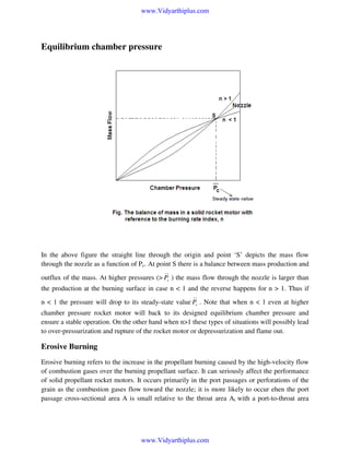 www.Vidyarthiplus.com

Equilibrium chamber pressure

In the above figure the straight line through the origin and point ‘S’ depicts the mass flow
through the nozzle as a function of Pc. At point S there is a balance between mass production and
__

outflux of the mass. At higher pressures (> Pc ) the mass flow through the nozzle is larger than
the production at the burning surface in case n < 1 and the reverse happens for n > 1. Thus if
__

n < 1 the pressure will drop to its steady-state value Pc . Note that when n < 1 even at higher
chamber pressure rocket motor will back to its designed equilibrium chamber pressure and
ensure a stable operation. On the other hand when n>1 these types of situations will possibly lead
to over-pressurization and rupture of the rocket motor or depressurization and flame out.

Erosive Burning
Erosive burning refers to the increase in the propellant burning caused by the high-velocity flow
of combustion gases over the burning propellant surface. It can seriously affect the performance
of solid propellant rocket motors. It occurs primarily in the port passages or perforations of the
grain as the combustion gases flow toward the nozzle; it is more likely to occur ehen the port
passage cross-sectional area A is small relative to the throat area At with a port-to-throat area

www.Vidyarthiplus.com

 