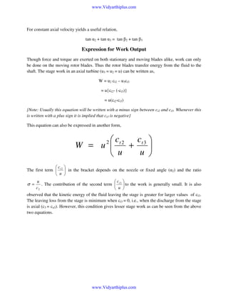 www.Vidyarthiplus.com

For constant axial velocity yields a useful relation,
tan α2 + tan α3 = tan β2 + tan β3

Expression for Work Output
Though force and torque are exerted on both stationary and moving blades alike, work can only
be done on the moving rotor blades. Thus the rotor blades transfer energy from the fluid to the
shaft. The stage work in an axial turbine (u3 = u2 = u) can be written as,
W = u2 ct2 – u3ct3
= u{ct2- (-ct3)}
= u(ct2-ct3)
{Note: Usually this equation will be written with a minus sign between ct2 and ct3. Whenever this
is written with a plus sign it is implied that ct3 is negative}
This equation can also be expressed in another form,

 ct 2 ct 3 
W = u 
+

u 
 u
2

c 
The first term  t 2  in the bracket depends on the nozzle or fixed angle (α2) and the ratio
 u 
u
c 
. The contribution of the second term  t 3  to the work is generally small. It is also
c2
 u 
observed that the kinetic energy of the fluid leaving the stage is greater for larger values of ct3.
The leaving loss from the stage is minimum when ct3 = 0, i.e., when the discharge from the stage
is axial (c3 = ca3). However, this condition gives lesser stage work as can be seen from the above
two equations.

σ =

www.Vidyarthiplus.com

 