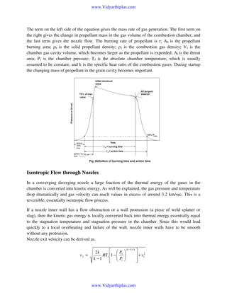 www.Vidyarthiplus.com

The term on the left side of the equation gives the mass rate of gas generation. The first term on
the right gives the change in propellant mass in the gas volume of the combustion chamber, and
the last term gives the nozzle flow. The burning rate of propellant is r; Ab is the propellant
burning area; ρb is the solid propellant density; ρ1 is the combustion gas density; V1 is the
chamber gas cavity volume, which becomes larger as the propellant is expended; At is the throat
area; P1 is the chamber pressure; T1 is the absolute chamber temperature, which is usually
assumed to be constant; and k is the specific heat ratio of the combustion gases. During startup
the changing mass of propellant in the grain cavity becomes important.

Isentropic Flow through Nozzles
In a converging diverging nozzle a large fraction of the thermal energy of the gases in the
chamber is converted into kinetic energy. As will be explained, the gas pressure and temperature
drop dramatically and gas velocity can reach values in excess of around 3.2 km/sec. This is a
reversible, essentially isentropic flow process.
If a nozzle inner wall has a flow obstruction or a wall protrusion (a piece of weld splatter or
slag), then the kinetic gas energy is locally converted back into thermal energy essentially equal
to the stagnation temperature and stagnation pressure in the chamber. Since this would lead
quickly to a local overheating and failure of the wall, nozzle inner walls have to be smooth
without any protrusion.
Nozzle exit velocity can be derived as,

v2 =

 P
2k
RT1 1 −  2

k −1
  P1







( k −1) / k

www.Vidyarthiplus.com


 + v12



 