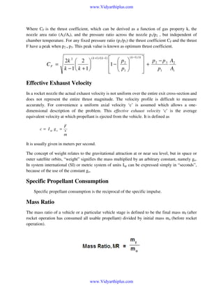 www.Vidyarthiplus.com

Where CF is the thrust coefficient, which can be derived as a function of gas property k, the
nozzle area ratio (A2/At), and the pressure ratio across the nozzle p1/p2 , but independent of
chamber temperature. For any fixed pressure ratio (p1/p3) the thrust coefficient CF and the thrust
F have a peak when p2 = p3. This peak value is known as optimum thrust coefficient.

CF =

2k 2  2 


k −1 k +1

( k +1) /( k −1)

  p  ( k −1) / k 
p − p 3 A2
1 −  2 
 + 2
 
p1
At
  p1 




Effective Exhaust Velocity
In a rocket nozzle the actual exhaust velocity is not uniform over the entire exit cross-section and
does not represent the entire thrust magnitude. The velocity profile is difficult to measure
accurately. For convenience a uniform axial velocity ‘c’ is assumed which allows a onedimensional description of the problem. This effective exhaust velocity ‘c’ is the average
equivalent velocity at which propellant is ejected from the vehicle. It is defined as
c = I sp g o =

F
•

m

It is usually given in meters per second.
The concept of weight relates to the gravitational attraction at or near sea level, but in space or
outer satellite orbits, “weight” signifies the mass multiplied by an arbitrary constant, namely go.
In system international (SI) or metric system of units Isp can be expressed simply in “seconds”,
because of the use of the constant go.

Specific Propellant Consumption
Specific propellant consumption is the reciprocal of the specific impulse.

Mass Ratio
The mass ratio of a vehicle or a particular vehicle stage is defined to be the final mass mf (after
rocket operation has consumed all usable propellant) divided by initial mass mo (before rocket
operation).

www.Vidyarthiplus.com

 