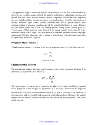 www.Vidyarthiplus.com

This applies to a single or multi-stage vehicle. The final mass mf is the mass of the vehicle after
the rocket has ceased to operate when all the useful propellant mass mp has been consumed and
ejected. The final vehicle mass mf includes all those components that are not useful propellant
and may include guidance devices, navigation gear, payload (e.g., scientific instruments or a
military warhead), flight control systems, communication devices, power supplies, tank
structure, residual or unusable propellant, and all the propulsion hardware. In some vehicles it
can also include wings, fins, a crew, life support systems, reentry shields, landing gears etc.
Typical value of Mass ratio can range from 60% for tactical missiles to less than 10 % for
unmanned launch vehicle stages. This mass ratio is an important parameter in analyzing flight
performance. Note that when mass-ratio is applied to a single stage of a multi-stage rocket, then
its upper stages become the “payload”

Propellant Mass Fraction, ζ
Propellant mass fraction ‘ζ’ is defined as the ratio of propellant mass ‘mp’ to the initial mass ‘mo’

ζ =

mp
mo

mo = mf + mp

Characteristic Velocity
The characteristic velocity has been used frequently in the rocket propulsion literature. It is
represented by a symbol C*. It is defined as,

C∗ =

p1 At
•

m
The characteristic velocity is used in comparing the relative performance of different chemical
rocket propulsion system designs and propellants. It is basically a function of the propellant
•

characteristics. It is easily determined from data of m , p1, and At. It relates to the efficiency of
the combustion and is essentially independent of nozzle characteristics. However, the specific
impulse and the effective exhaust velocities are functions of the nozzle geometry, such as the
nozzle area ratio.

www.Vidyarthiplus.com

 