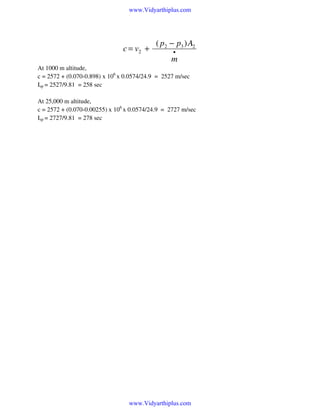 www.Vidyarthiplus.com

c = v2 +

( p2 − p3 ) A2
•

m
At 1000 m altitude,
c = 2572 + (0.070-0.898) x 106 x 0.0574/24.9 = 2527 m/sec
Isp = 2527/9.81 = 258 sec
At 25,000 m altitude,
c = 2572 + (0.070-0.00255) x 106 x 0.0574/24.9 = 2727 m/sec
Isp = 2727/9.81 = 278 sec

www.Vidyarthiplus.com

 