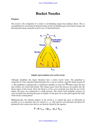 www.Vidyarthiplus.com

Rocket Nozzles
Purpose:
The nozzle is the component of a rocket or air-breathing engine that produces thrust. This is
accomplished by converting the thermal energy of the hot chamber gases into kinetic energy and
directing that energy along the nozzle's axis, as illustrated below.

Simple representation of a rocket nozzle
Although simplified, this figure illustrates how a rocket nozzle works. The propellant is
composed of a fuel, typically liquid hydrogen (H 2), and an oxidizer, typically liquid oxygen (O
(mdot) where the fuel
2). The propellant is pumped into a combustion chamber at some rate
and oxidizer are mixed and burned. The exhaust gases from this process are pushed into the
throat region of the nozzle. Since the throat is of less cross-sectional area than the rest of the
engine, the gases are compressed to a high pressure. The nozzle itself gradually increases in
cross-sectional area allowing the gases to expand. As the gases do so, they push against the walls
of the nozzle creating thrust.
Mathematically, the ultimate purpose of the nozzle is to expand the gases as efficiently as
possible so as to maximize the exit velocity (v exit). This process will maximize the thrust (F)
produced by the system since the two are directly related by the equation

www.Vidyarthiplus.com

 