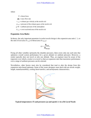 www.Vidyarthiplus.com

where
F = thrust force
= mass flow rate
v exit = exhaust gas velocity at the nozzle exit
p exit = pressure of the exhaust gases at the nozzle exit
p

= ambient pressure of the atmosphere

A exit = cross-sectional area of the nozzle exit

Expansion Area Ratio:
In theory, the only important parameter in rocket nozzle design is the expansion area ratio (), or
the ratio of exit area (A exit) to throat area (A throat).

Fixing all other variables (primarily the chamber pressure), there exists only one such ratio that
optimizes overall system performance for a given altitude (or ambient pressure). However, a
rocket typically does not travel at only one altitude. Thus, an engineer must be aware of the
trajectory over which a rocket is to travel so that an expansion ratio that maximizes performance
over a range of ambient pressures can be selected.
Nevertheless, other factors must also be considered that tend to alter the design from this
expansion ratio-based optimum. Some of the issues designers must deal with are nozzle weight,
length, manufacturability, cooling (heat transfer), and aerodynamic characteristics.

Typical temperatures (T) and pressures (p) and speeds (v) in a De Laval Nozzle

www.Vidyarthiplus.com

 
