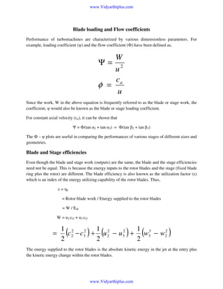 www.Vidyarthiplus.com

Blade loading and Flow coefficients
Performance of turbomachines are characterized by various dimensionless parameters. For
example, loading coefficient (ψ) and the flow coefficient (Ф) have been defined as,

W
Ψ= 2
u
c
φ = a
u
Since the work, W in the above equation is frequently referred to as the blade or stage work, the
coefficient, ψ would also be known as the blade or stage loading coefficient.
For constant axial velocity (ca), it can be shown that
Ψ = Ф(tan α2 + tan α3) = Ф(tan β2 + tan β3)
The Ф – ψ plots are useful in comparing the performances of various stages of different sizes and
geometries.

Blade and Stage efficiencies
Even though the blade and stage work (outputs) are the same, the blade and the stage efficiencies
need not be equal. This is because the energy inputs to the rotor blades and the stage (fixed blade
ring plus the rotor) are different. The blade efficiency is also known as the utilization factor (ε)
which is an index of the energy utilizing capability of the rotor blades. Thus,
ε = ηb
= Rotor blade work / Energy supplied to the rotor blades
= W / Erb
W = u2 ct2 + u3 ct3

=

1 2 2 1 2
1 3
2
2
c 2 − c3 + u 2 − u 3 + w3 − w2
2
2
2

(

)

(

)

(

)

The energy supplied to the rotor blades is the absolute kinetic energy in the jet at the entry plus
the kinetic energy change within the rotor blades.

www.Vidyarthiplus.com

 