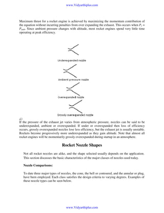 www.Vidyarthiplus.com

Maximum thrust for a rocket engine is achieved by maximizing the momentum contribution of
the equation without incurring penalties from over expanding the exhaust. This occurs when Pe =
Pamb. Since ambient pressure changes with altitude, most rocket engines spend very little time
operating at peak efficiency.

If the pressure of the exhaust jet varies from atmospheric pressure, nozzles can be said to be
underexpanded, ambient or overexpanded. If under or overexpanded then loss of efficiency
occurs, grossly overexpanded nozzles lose less efficiency, but the exhaust jet is usually unstable.
Rockets become progressively more underexpanded as they gain altitude. Note that almost all
rocket engines will be momentarily grossly overexpanded during startup in an atmosphere.

Rocket Nozzle Shapes
Not all rocket nozzles are alike, and the shape selected usually depends on the application.
This section discusses the basic characteristics of the major classes of nozzles used today.

Nozzle Comparisons:
To date three major types of nozzles, the cone, the bell or contoured, and the annular or plug,
have been employed. Each class satisfies the design criteria to varying degrees. Examples of
these nozzle types can be seen below.

www.Vidyarthiplus.com

 