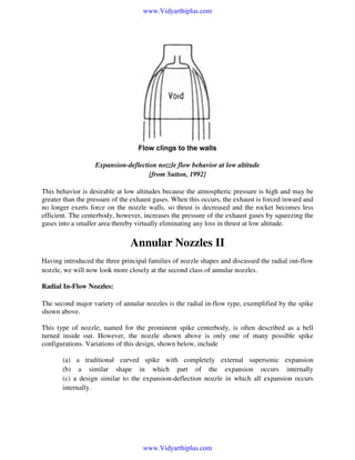 www.Vidyarthiplus.com

Expansion-deflection nozzle flow behavior at low altitude
[from Sutton, 1992]
This behavior is desirable at low altitudes because the atmospheric pressure is high and may be
greater than the pressure of the exhaust gases. When this occurs, the exhaust is forced inward and
no longer exerts force on the nozzle walls, so thrust is decreased and the rocket becomes less
efficient. The centerbody, however, increases the pressure of the exhaust gases by squeezing the
gases into a smaller area thereby virtually eliminating any loss in thrust at low altitude.

Annular Nozzles II
Having introduced the three principal families of nozzle shapes and discussed the radial out-flow
nozzle, we will now look more closely at the second class of annular nozzles.

Radial In-Flow Nozzles:
The second major variety of annular nozzles is the radial in-flow type, exemplified by the spike
shown above.
This type of nozzle, named for the prominent spike centerbody, is often described as a bell
turned inside out. However, the nozzle shown above is only one of many possible spike
configurations. Variations of this design, shown below, include
(a) a traditional curved spike with completely external supersonic expansion
(b) a similar shape in which part of the expansion occurs internally
(c) a design similar to the expansion-deflection nozzle in which all expansion occurs
internally.

www.Vidyarthiplus.com

 