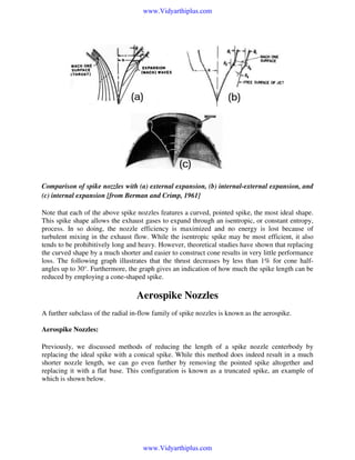 www.Vidyarthiplus.com

Comparison of spike nozzles with (a) external expansion, (b) internal-external expansion, and
(c) internal expansion [from Berman and Crimp, 1961]
Note that each of the above spike nozzles features a curved, pointed spike, the most ideal shape.
This spike shape allows the exhaust gases to expand through an isentropic, or constant entropy,
process. In so doing, the nozzle efficiency is maximized and no energy is lost because of
turbulent mixing in the exhaust flow. While the isentropic spike may be most efficient, it also
tends to be prohibitively long and heavy. However, theoretical studies have shown that replacing
the curved shape by a much shorter and easier to construct cone results in very little performance
loss. The following graph illustrates that the thrust decreases by less than 1% for cone halfangles up to 30°. Furthermore, the graph gives an indication of how much the spike length can be
reduced by employing a cone-shaped spike.

Aerospike Nozzles
A further subclass of the radial in-flow family of spike nozzles is known as the aerospike.

Aerospike Nozzles:
Previously, we discussed methods of reducing the length of a spike nozzle centerbody by
replacing the ideal spike with a conical spike. While this method does indeed result in a much
shorter nozzle length, we can go even further by removing the pointed spike altogether and
replacing it with a flat base. This configuration is known as a truncated spike, an example of
which is shown below.

www.Vidyarthiplus.com

 